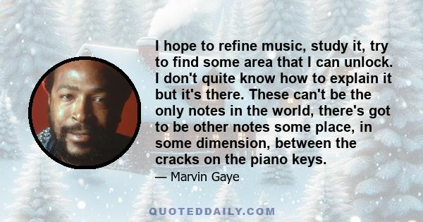 I hope to refine music, study it, try to find some area that I can unlock. I don't quite know how to explain it but it's there. These can't be the only notes in the world, there's got to be other notes some place, in