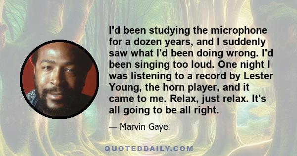 I'd been studying the microphone for a dozen years, and I suddenly saw what I'd been doing wrong. I'd been singing too loud. One night I was listening to a record by Lester Young, the horn player, and it came to me.