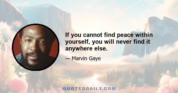 If you cannot find peace within yourself, you will never find it anywhere else.