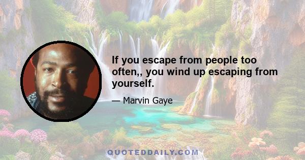 If you escape from people too often,, you wind up escaping from yourself.