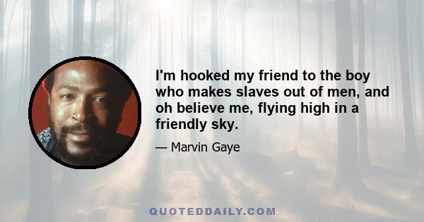 I'm hooked my friend to the boy who makes slaves out of men, and oh believe me, flying high in a friendly sky.