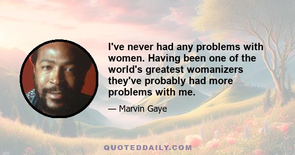 I've never had any problems with women. Having been one of the world's greatest womanizers they've probably had more problems with me.