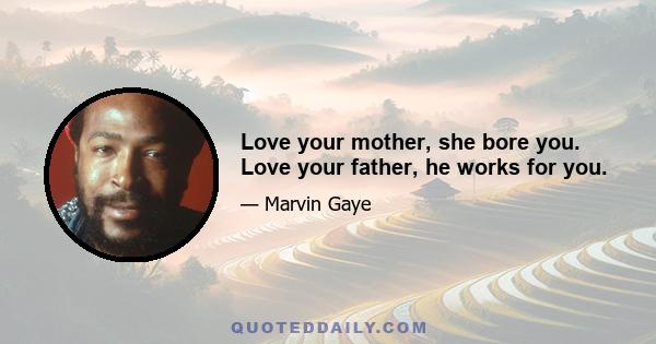 Love your mother, she bore you. Love your father, he works for you.