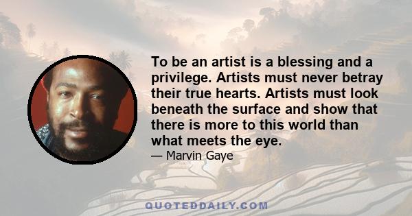 To be an artist is a blessing and a privilege. Artists must never betray their true hearts. Artists must look beneath the surface and show that there is more to this world than what meets the eye.