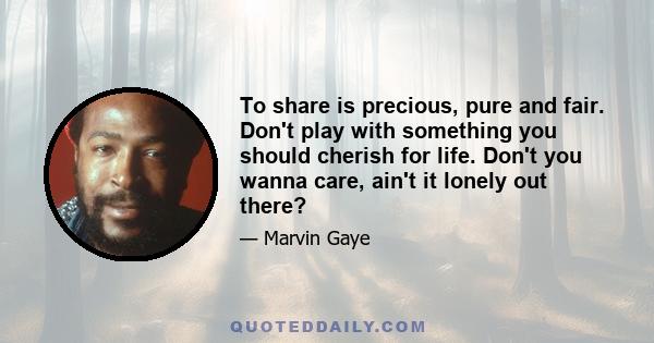 To share is precious, pure and fair. Don't play with something you should cherish for life. Don't you wanna care, ain't it lonely out there?