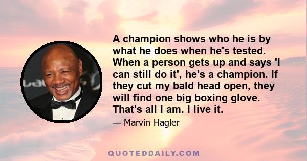 A champion shows who he is by what he does when he's tested. When a person gets up and says 'I can still do it', he's a champion. If they cut my bald head open, they will find one big boxing glove. That's all I am. I