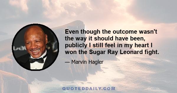 Even though the outcome wasn't the way it should have been, publicly I still feel in my heart I won the Sugar Ray Leonard fight.