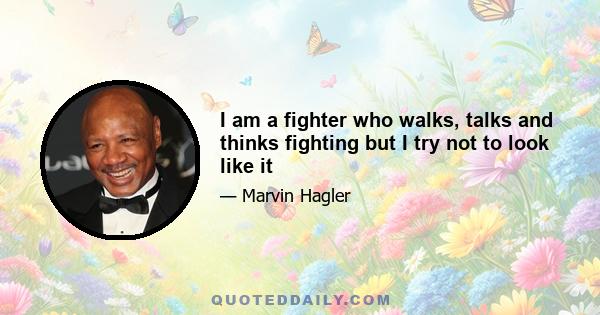 I am a fighter who walks, talks and thinks fighting but I try not to look like it