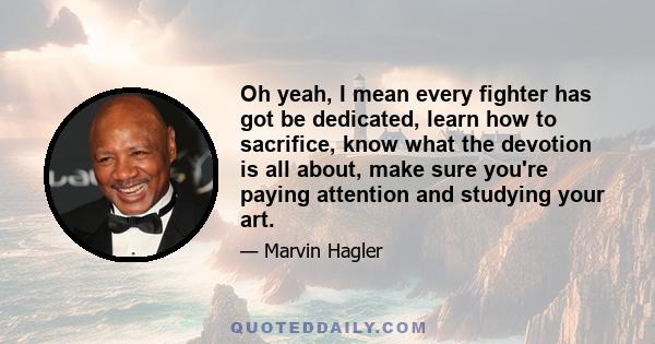 Oh yeah, I mean every fighter has got be dedicated, learn how to sacrifice, know what the devotion is all about, make sure you're paying attention and studying your art.