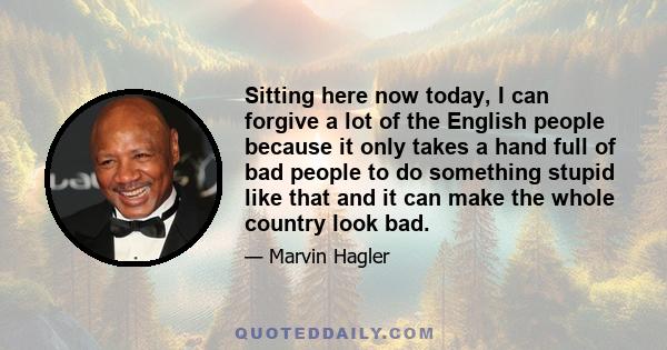 Sitting here now today, I can forgive a lot of the English people because it only takes a hand full of bad people to do something stupid like that and it can make the whole country look bad.