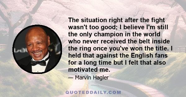 The situation right after the fight wasn't too good; I believe I'm still the only champion in the world who never received the belt inside the ring once you've won the title. I held that against the English fans for a