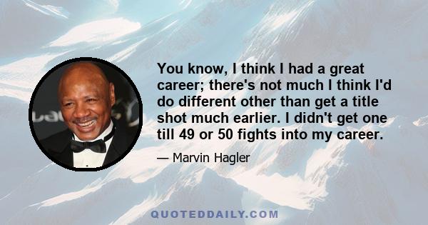 You know, I think I had a great career; there's not much I think I'd do different other than get a title shot much earlier. I didn't get one till 49 or 50 fights into my career.