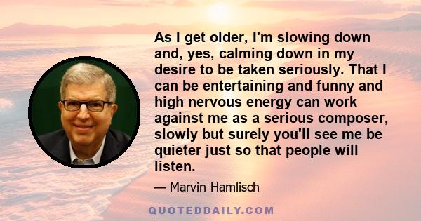 As I get older, I'm slowing down and, yes, calming down in my desire to be taken seriously. That I can be entertaining and funny and high nervous energy can work against me as a serious composer, slowly but surely