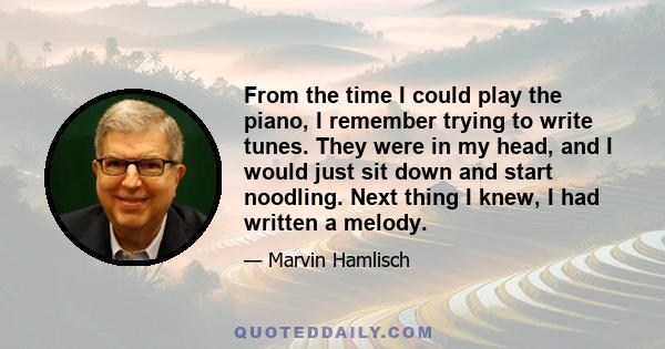 From the time I could play the piano, I remember trying to write tunes. They were in my head, and I would just sit down and start noodling. Next thing I knew, I had written a melody.