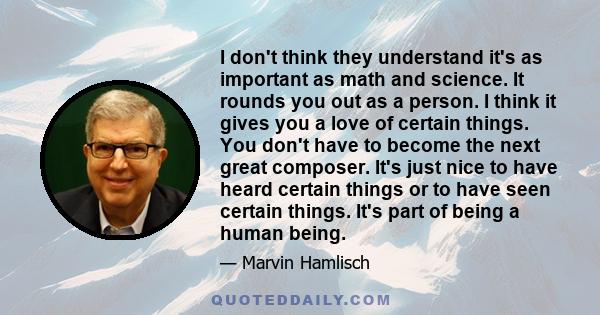 I don't think they understand it's as important as math and science. It rounds you out as a person. I think it gives you a love of certain things. You don't have to become the next great composer. It's just nice to have 