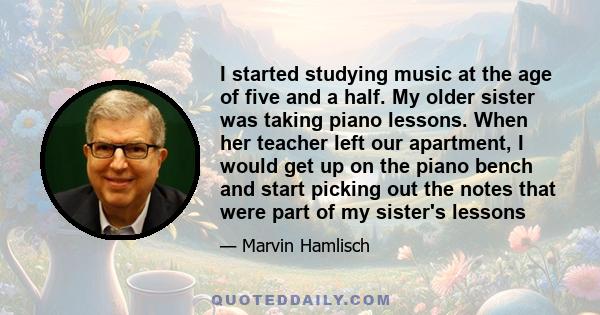 I started studying music at the age of five and a half. My older sister was taking piano lessons. When her teacher left our apartment, I would get up on the piano bench and start picking out the notes that were part of