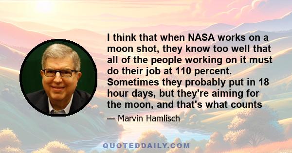 I think that when NASA works on a moon shot, they know too well that all of the people working on it must do their job at 110 percent. Sometimes they probably put in 18 hour days, but they're aiming for the moon, and