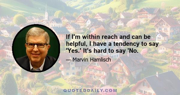 If I'm within reach and can be helpful, I have a tendency to say 'Yes.' It's hard to say 'No.