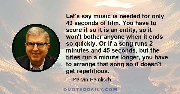 Let's say music is needed for only 43 seconds of film. You have to score it so it is an entity, so it won't bother anyone when it ends so quickly. Or if a song runs 2 minutes and 45 seconds, but the titles run a minute