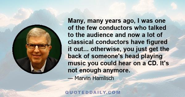 Many, many years ago, I was one of the few conductors who talked to the audience and now a lot of classical conductors have figured it out... otherwise, you just get the back of someone's head playing music you could