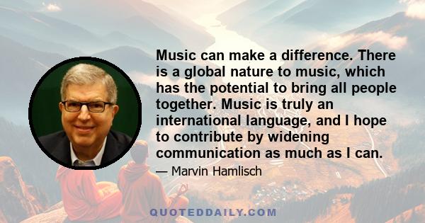 Music can make a difference. There is a global nature to music, which has the potential to bring all people together. Music is truly an international language, and I hope to contribute by widening communication as much