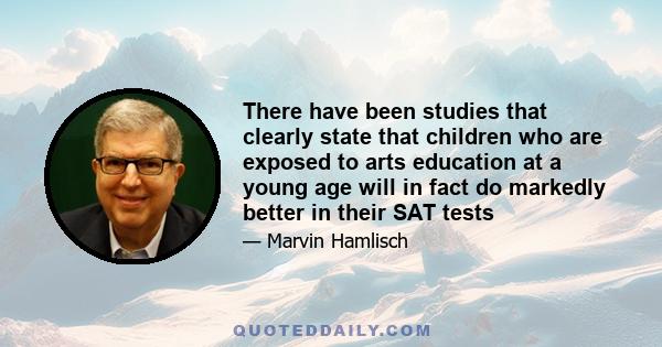 There have been studies that clearly state that children who are exposed to arts education at a young age will in fact do markedly better in their SAT tests