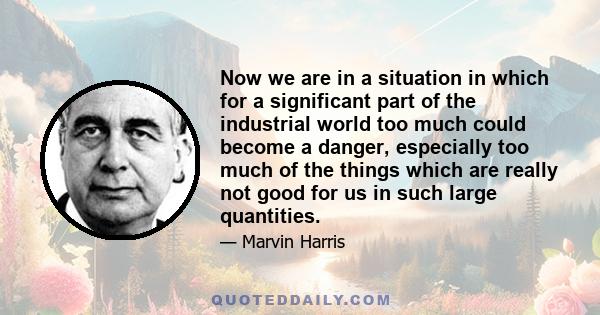 Now we are in a situation in which for a significant part of the industrial world too much could become a danger, especially too much of the things which are really not good for us in such large quantities.