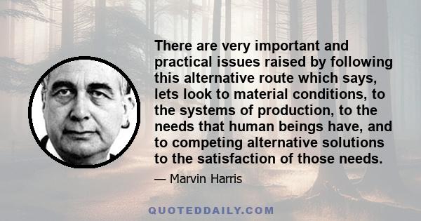 There are very important and practical issues raised by following this alternative route which says, lets look to material conditions, to the systems of production, to the needs that human beings have, and to competing