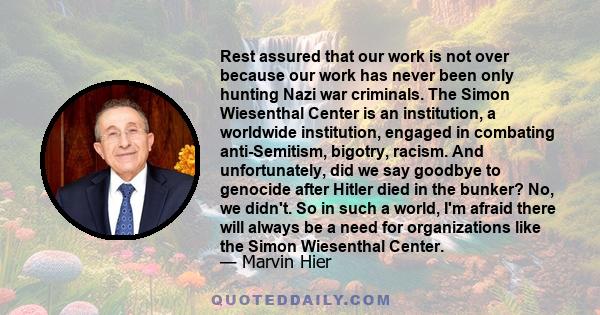 Rest assured that our work is not over because our work has never been only hunting Nazi war criminals. The Simon Wiesenthal Center is an institution, a worldwide institution, engaged in combating anti-Semitism,