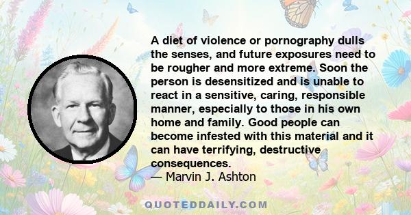 A diet of violence or pornography dulls the senses, and future exposures need to be rougher and more extreme. Soon the person is desensitized and is unable to react in a sensitive, caring, responsible manner, especially 