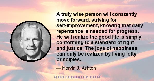 A truly wise person will constantly move forward, striving for self-improvement, knowing that daily repentance is needed for progress. He will realize the good life is simply conforming to a standard of right and