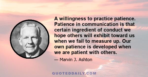 A willingness to practice patience. Patience in communication is that certain ingredient of conduct we hope others will exhibit toward us when we fail to measure up. Our own patience is developed when we are patient