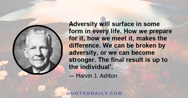 Adversity will surface in some form in every life. How we prepare for it, how we meet it, makes the difference. We can be broken by adversity, or we can become stronger. The final result is up to the individual'.