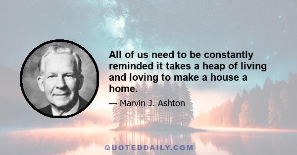 All of us need to be constantly reminded it takes a heap of living and loving to make a house a home.