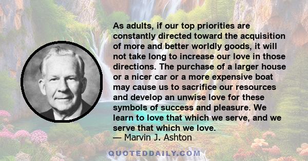 As adults, if our top priorities are constantly directed toward the acquisition of more and better worldly goods, it will not take long to increase our love in those directions. The purchase of a larger house or a nicer 