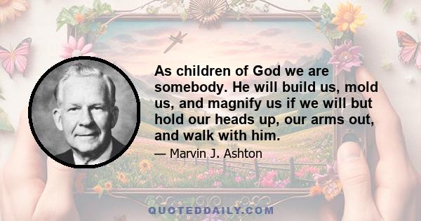 As children of God we are somebody. He will build us, mold us, and magnify us if we will but hold our heads up, our arms out, and walk with him. What a great blessing to be created in his image and know of our true