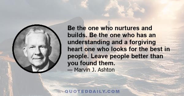 Be the one who nurtures and builds. Be the one who has an understanding and a forgiving heart one who looks for the best in people. Leave people better than you found them.