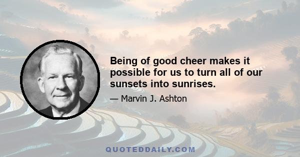 Being of good cheer makes it possible for us to turn all of our sunsets into sunrises.