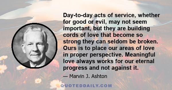 Day-to-day acts of service, whether for good or evil, may not seem important, but they are building cords of love that become so strong they can seldom be broken. Ours is to place our areas of love in proper