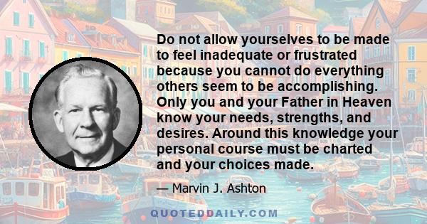 Do not allow yourselves to be made to feel inadequate or frustrated because you cannot do everything others seem to be accomplishing. Only you and your Father in Heaven know your needs, strengths, and desires. Around