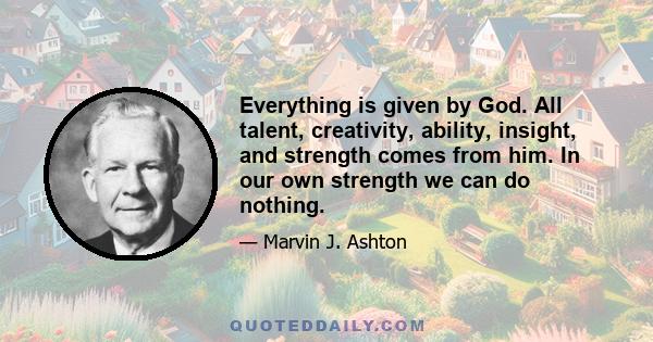 Everything is given by God. All talent, creativity, ability, insight, and strength comes from him. In our own strength we can do nothing.