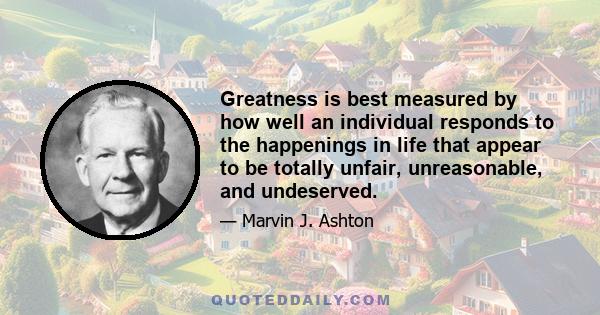 Greatness is best measured by how well an individual responds to the happenings in life that appear to be totally unfair, unreasonable, and undeserved.