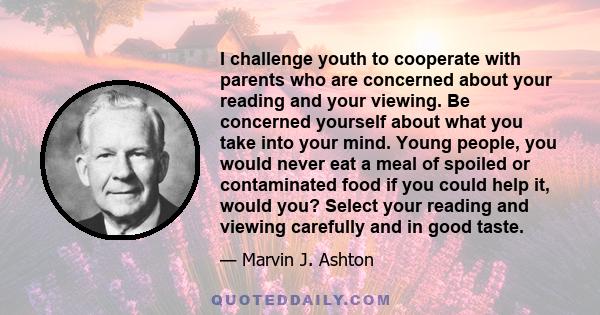 I challenge youth to cooperate with parents who are concerned about your reading and your viewing. Be concerned yourself about what you take into your mind. Young people, you would never eat a meal of spoiled or