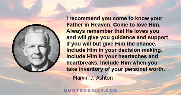 I recommend you come to know your Father in Heaven. Come to love Him. Always remember that He loves you and will give you guidance and support if you will but give Him the chance. Include Him in your decision making.