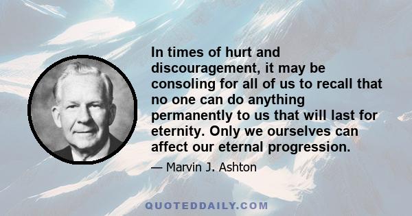 In times of hurt and discouragement, it may be consoling for all of us to recall that no one can do anything permanently to us that will last for eternity. Only we ourselves can affect our eternal progression.