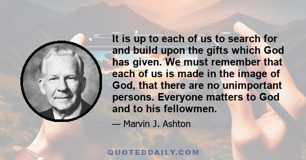 It is up to each of us to search for and build upon the gifts which God has given. We must remember that each of us is made in the image of God, that there are no unimportant persons. Everyone matters to God and to his