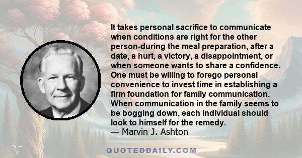 It takes personal sacrifice to communicate when conditions are right for the other person-during the meal preparation, after a date, a hurt, a victory, a disappointment, or when someone wants to share a confidence. One