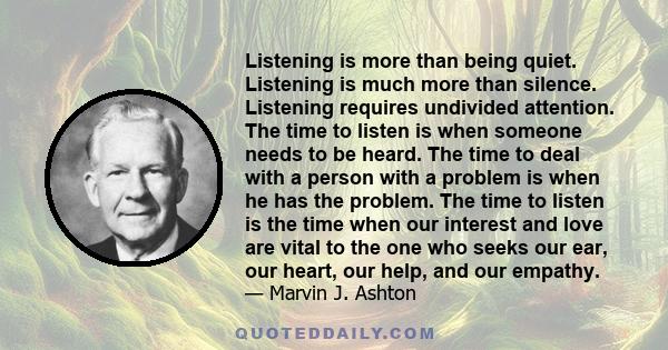 Listening is more than being quiet. Listening is much more than silence. Listening requires undivided attention. The time to listen is when someone needs to be heard. The time to deal with a person with a problem is