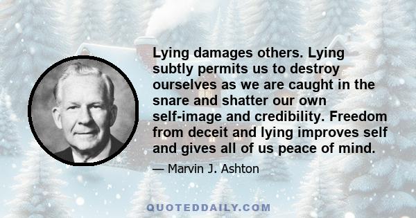 Lying damages others. Lying subtly permits us to destroy ourselves as we are caught in the snare and shatter our own self-image and credibility. Freedom from deceit and lying improves self and gives all of us peace of