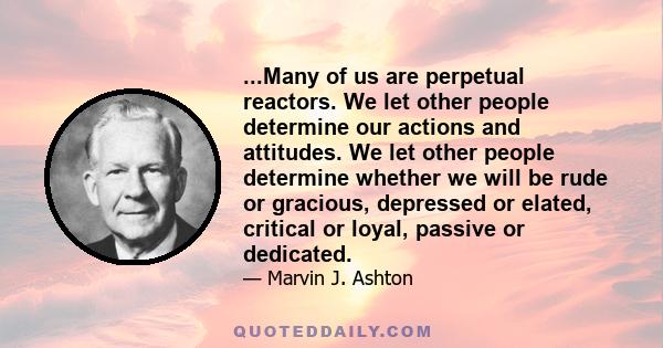 ...Many of us are perpetual reactors. We let other people determine our actions and attitudes. We let other people determine whether we will be rude or gracious, depressed or elated, critical or loyal, passive or